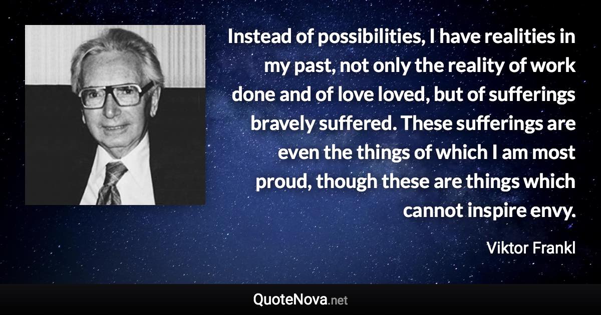 Instead of possibilities, I have realities in my past, not only the reality of work done and of love loved, but of sufferings bravely suffered. These sufferings are even the things of which I am most proud, though these are things which cannot inspire envy. - Viktor Frankl quote