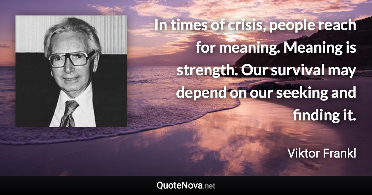 In times of crisis, people reach for meaning. Meaning is strength. Our survival may depend on our seeking and finding it. - Viktor Frankl quote