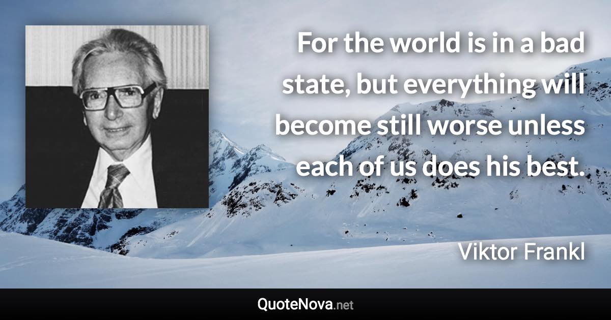 For the world is in a bad state, but everything will become still worse unless each of us does his best. - Viktor Frankl quote