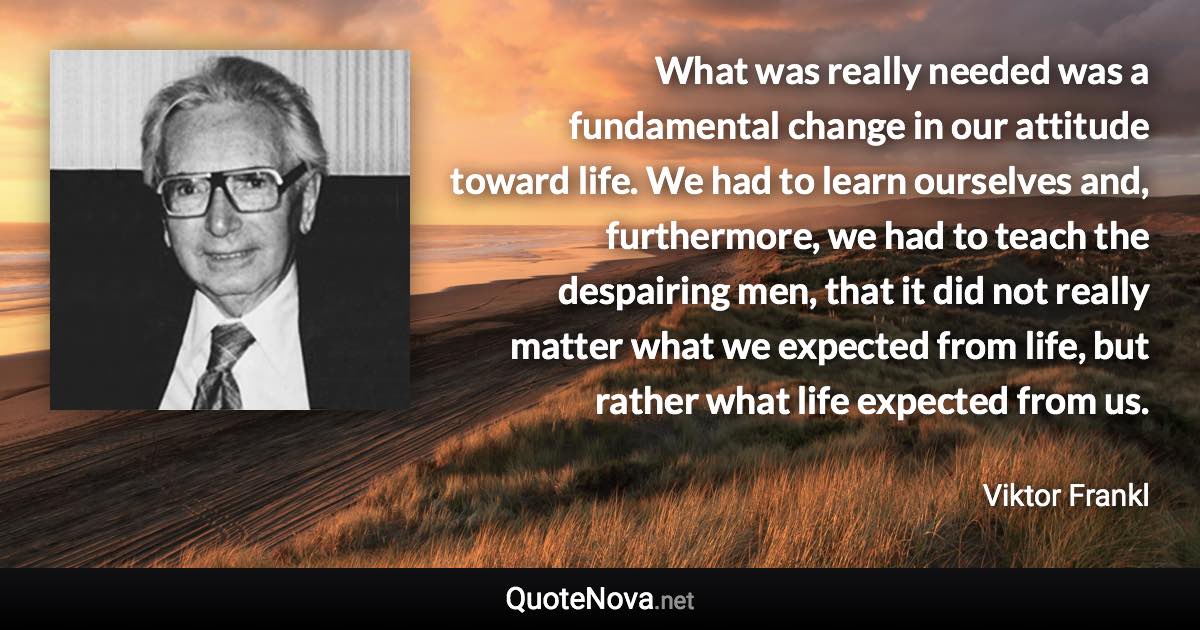 What was really needed was a fundamental change in our attitude toward life. We had to learn ourselves and, furthermore, we had to teach the despairing men, that it did not really matter what we expected from life, but rather what life expected from us. - Viktor Frankl quote