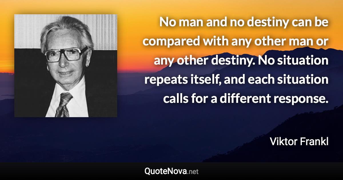 No man and no destiny can be compared with any other man or any other destiny. No situation repeats itself, and each situation calls for a different response. - Viktor Frankl quote