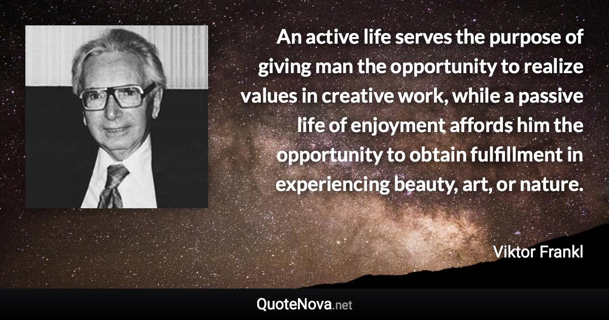 An active life serves the purpose of giving man the opportunity to realize values in creative work, while a passive life of enjoyment affords him the opportunity to obtain fulfillment in experiencing beauty, art, or nature. - Viktor Frankl quote