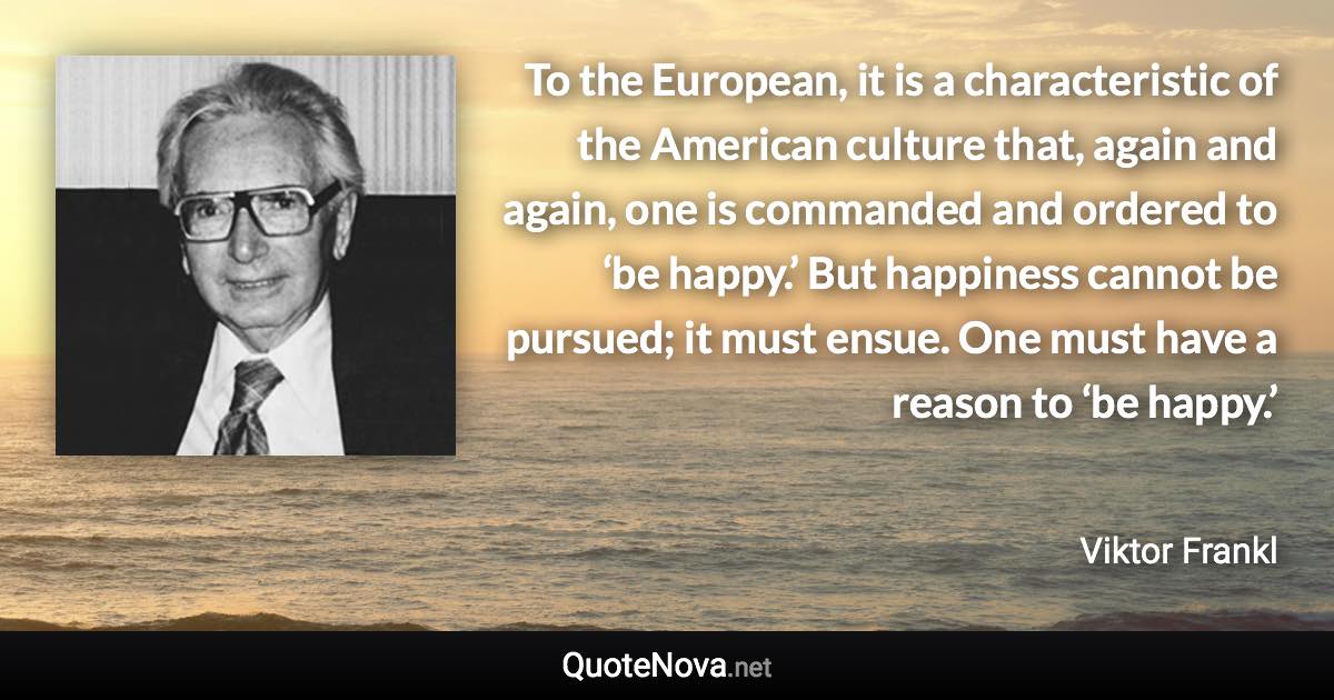 To the European, it is a characteristic of the American culture that, again and again, one is commanded and ordered to ‘be happy.’ But happiness cannot be pursued; it must ensue. One must have a reason to ‘be happy.’ - Viktor Frankl quote