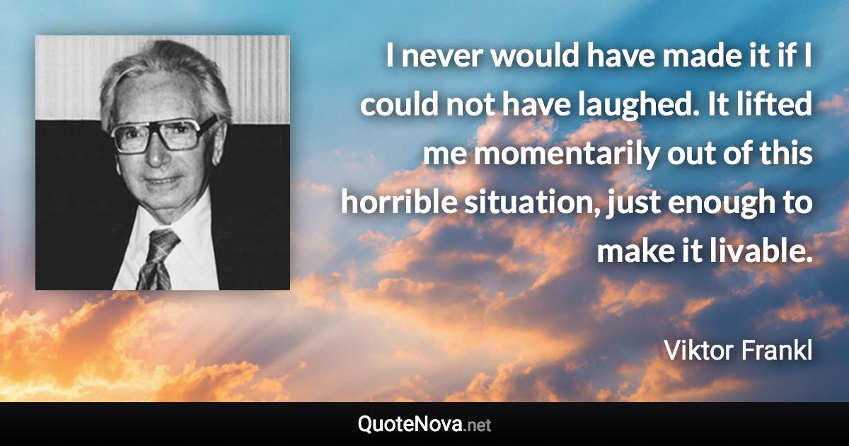 I never would have made it if I could not have laughed. It lifted me momentarily out of this horrible situation, just enough to make it livable. - Viktor Frankl quote