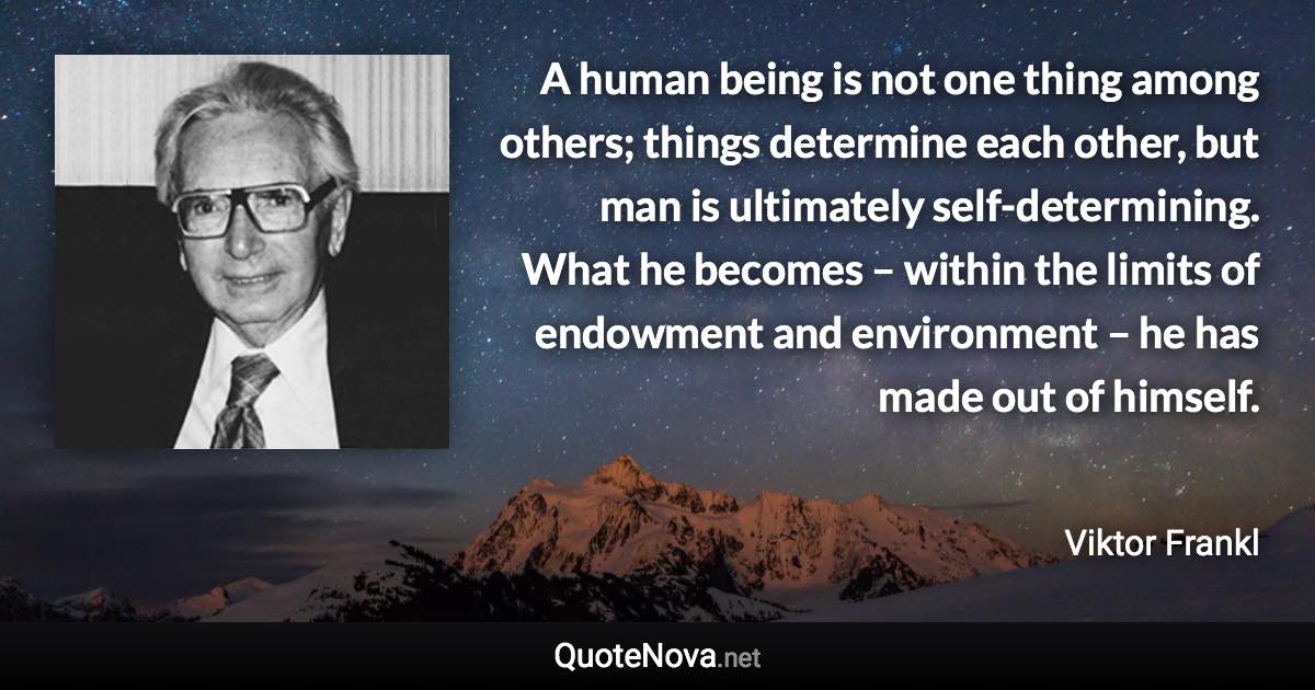 A human being is not one thing among others; things determine each other, but man is ultimately self-determining. What he becomes – within the limits of endowment and environment – he has made out of himself. - Viktor Frankl quote