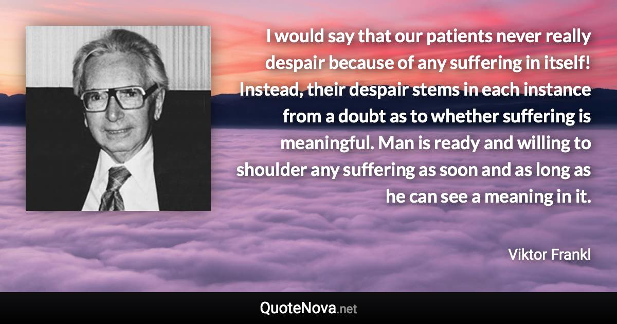 I would say that our patients never really despair because of any suffering in itself! Instead, their despair stems in each instance from a doubt as to whether suffering is meaningful. Man is ready and willing to shoulder any suffering as soon and as long as he can see a meaning in it. - Viktor Frankl quote