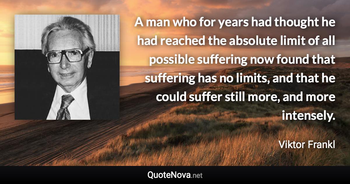 A man who for years had thought he had reached the absolute limit of all possible suffering now found that suffering has no limits, and that he could suffer still more, and more intensely. - Viktor Frankl quote