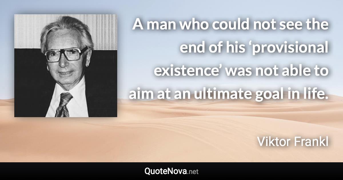 A man who could not see the end of his ‘provisional existence’ was not able to aim at an ultimate goal in life. - Viktor Frankl quote