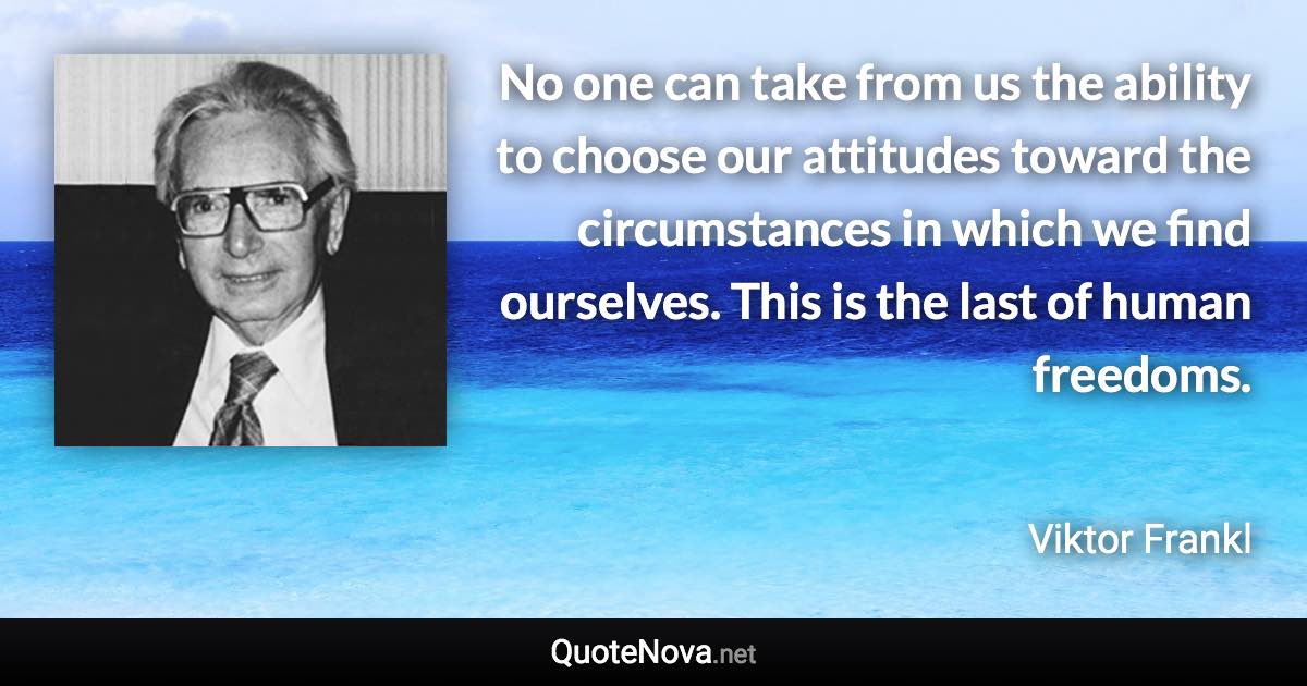 No one can take from us the ability to choose our attitudes toward the circumstances in which we find ourselves. This is the last of human freedoms. - Viktor Frankl quote