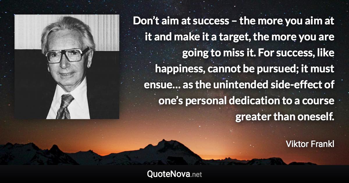 Don’t aim at success – the more you aim at it and make it a target, the more you are going to miss it. For success, like happiness, cannot be pursued; it must ensue… as the unintended side-effect of one’s personal dedication to a course greater than oneself. - Viktor Frankl quote