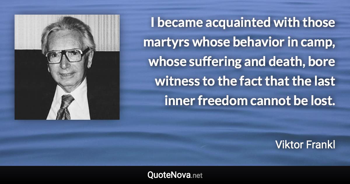 I became acquainted with those martyrs whose behavior in camp, whose suffering and death, bore witness to the fact that the last inner freedom cannot be lost. - Viktor Frankl quote