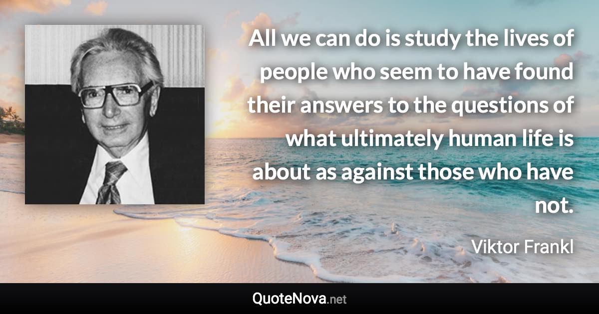 All we can do is study the lives of people who seem to have found their answers to the questions of what ultimately human life is about as against those who have not. - Viktor Frankl quote