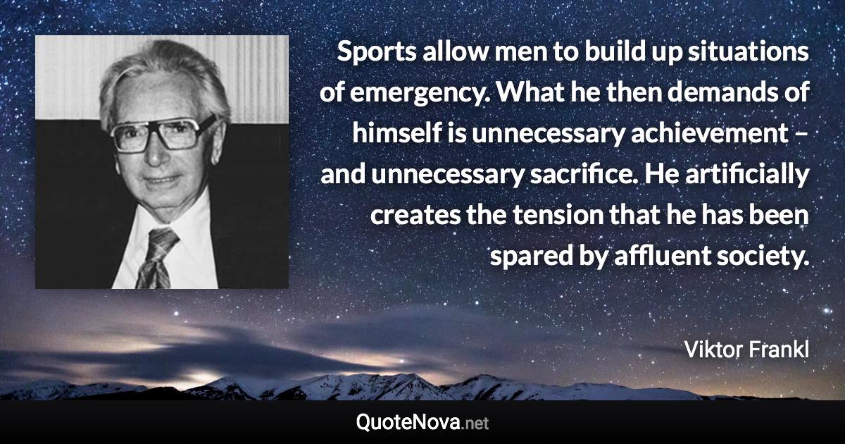 Sports allow men to build up situations of emergency. What he then demands of himself is unnecessary achievement – and unnecessary sacrifice. He artificially creates the tension that he has been spared by affluent society. - Viktor Frankl quote