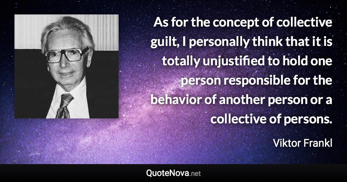 As for the concept of collective guilt, I personally think that it is totally unjustified to hold one person responsible for the behavior of another person or a collective of persons. - Viktor Frankl quote