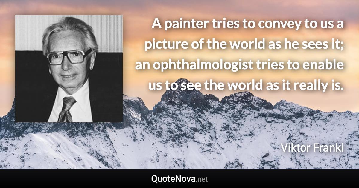 A painter tries to convey to us a picture of the world as he sees it; an ophthalmologist tries to enable us to see the world as it really is. - Viktor Frankl quote