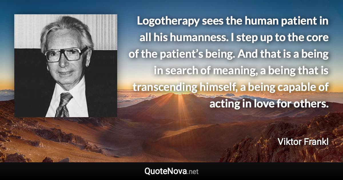 Logotherapy sees the human patient in all his humanness. I step up to the core of the patient’s being. And that is a being in search of meaning, a being that is transcending himself, a being capable of acting in love for others. - Viktor Frankl quote