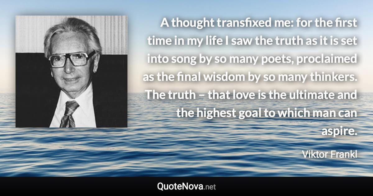 A thought transfixed me: for the first time in my life I saw the truth as it is set into song by so many poets, proclaimed as the final wisdom by so many thinkers. The truth – that love is the ultimate and the highest goal to which man can aspire. - Viktor Frankl quote