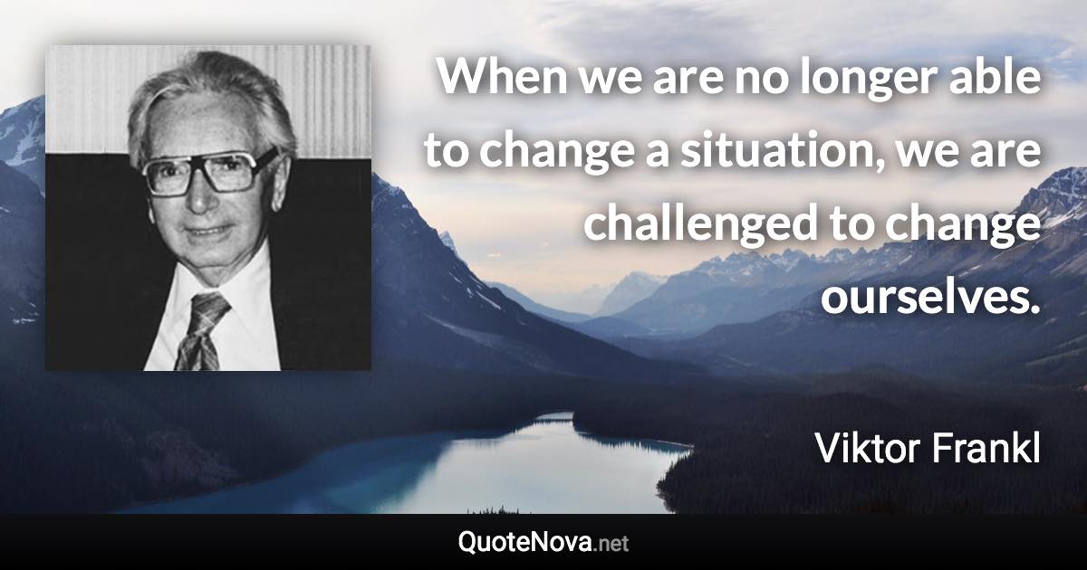 When we are no longer able to change a situation, we are challenged to change ourselves. - Viktor Frankl quote