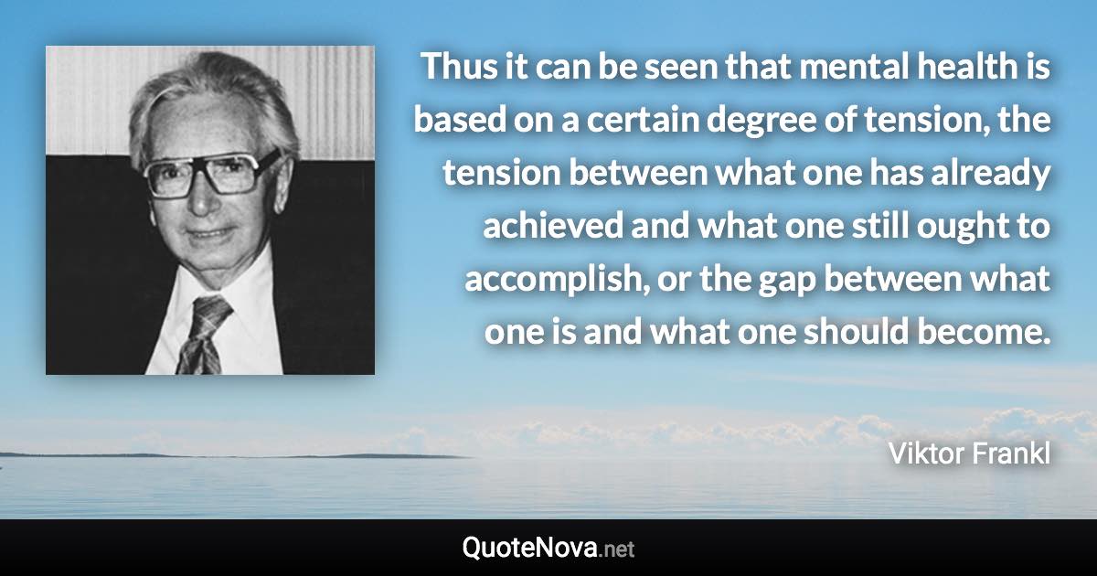 Thus it can be seen that mental health is based on a certain degree of tension, the tension between what one has already achieved and what one still ought to accomplish, or the gap between what one is and what one should become. - Viktor Frankl quote