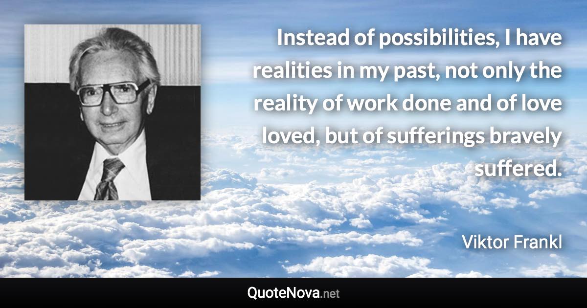 Instead of possibilities, I have realities in my past, not only the reality of work done and of love loved, but of sufferings bravely suffered. - Viktor Frankl quote