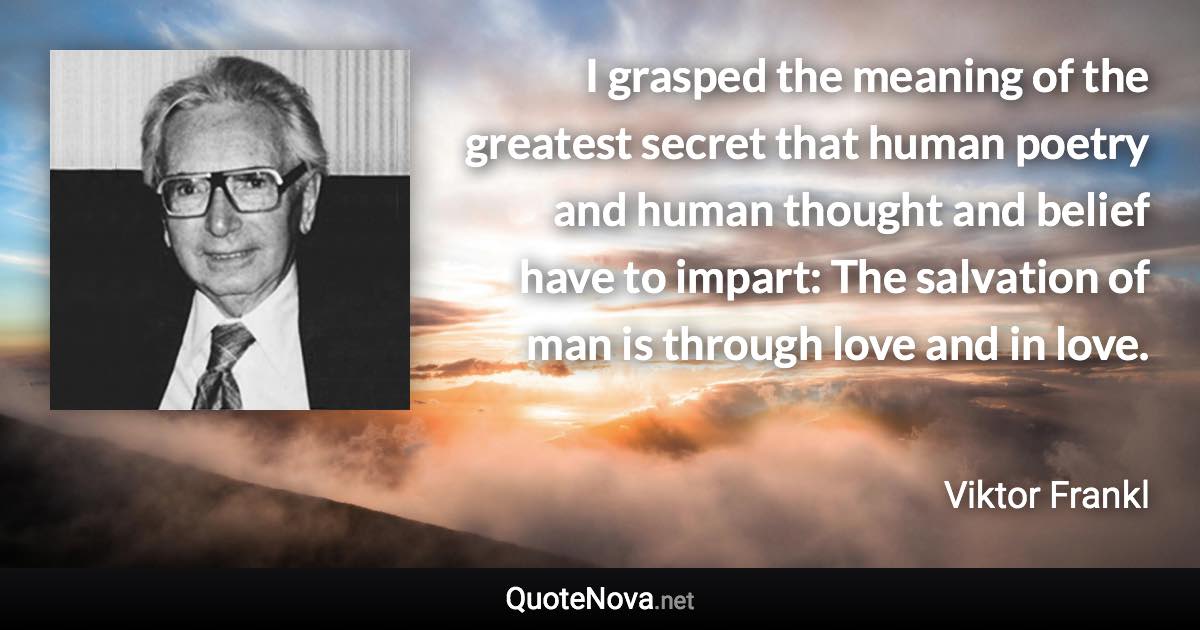 I grasped the meaning of the greatest secret that human poetry and human thought and belief have to impart: The salvation of man is through love and in love. - Viktor Frankl quote