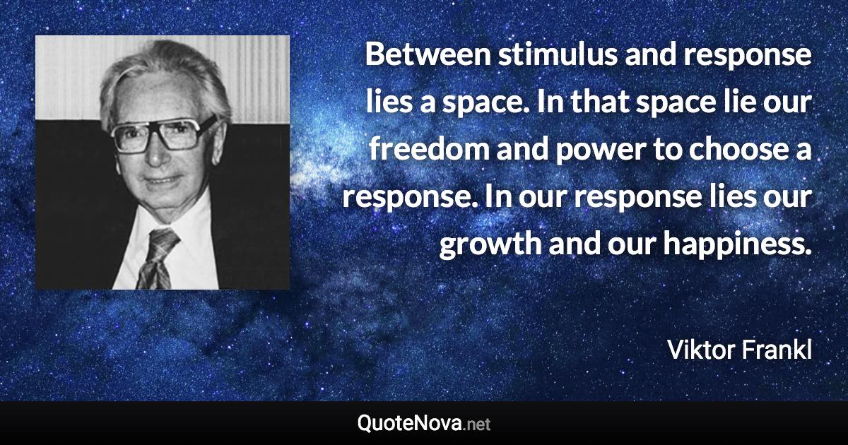 Between stimulus and response lies a space. In that space lie our freedom and power to choose a response. In our response lies our growth and our happiness. - Viktor Frankl quote