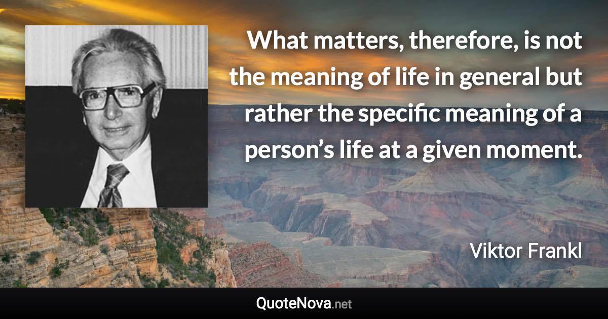 What matters, therefore, is not the meaning of life in general but rather the specific meaning of a person’s life at a given moment. - Viktor Frankl quote