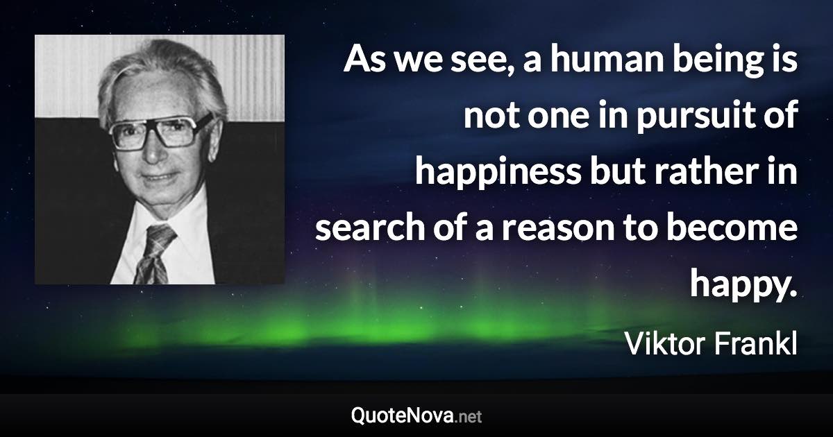 As we see, a human being is not one in pursuit of happiness but rather in search of a reason to become happy. - Viktor Frankl quote