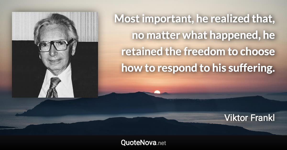 Most important, he realized that, no matter what happened, he retained the freedom to choose how to respond to his suffering. - Viktor Frankl quote