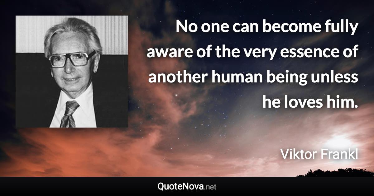 No one can become fully aware of the very essence of another human being unless he loves him. - Viktor Frankl quote