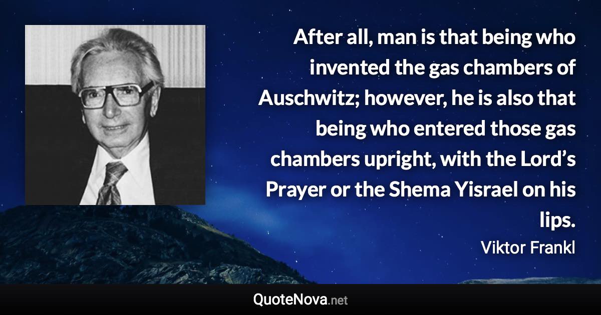 After all, man is that being who invented the gas chambers of Auschwitz; however, he is also that being who entered those gas chambers upright, with the Lord’s Prayer or the Shema Yisrael on his lips. - Viktor Frankl quote