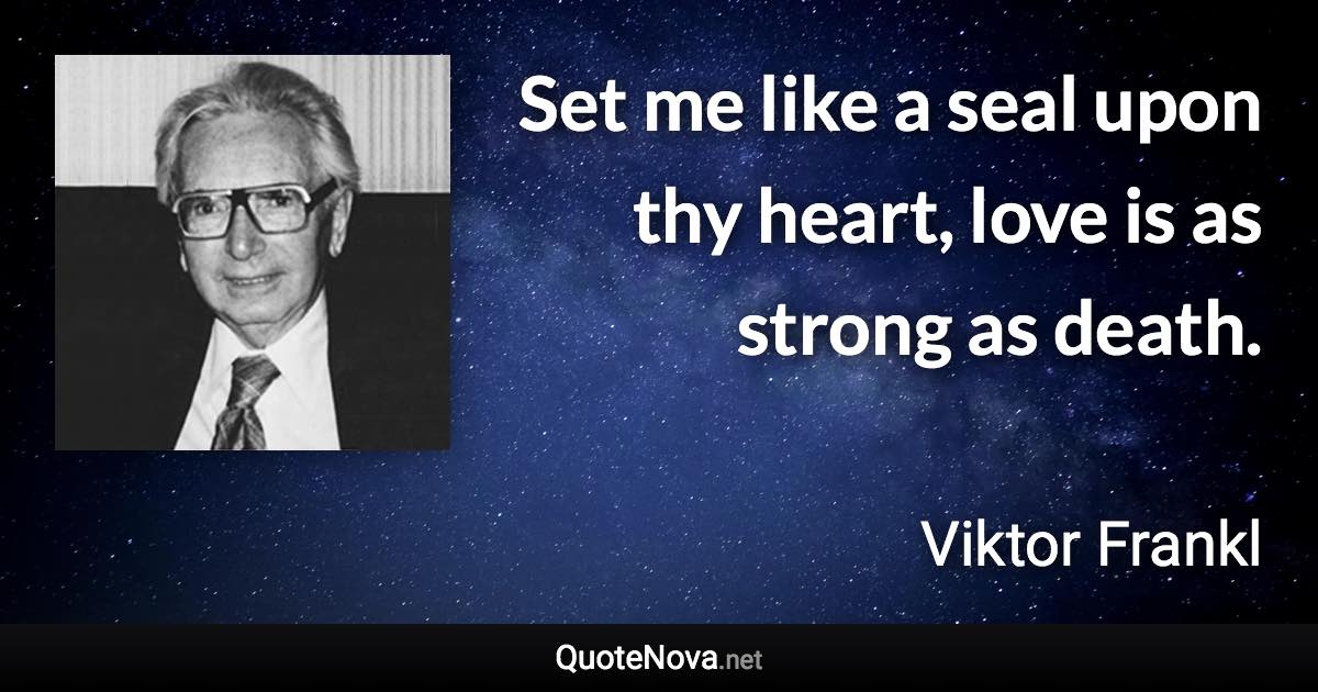 Set me like a seal upon thy heart, love is as strong as death. - Viktor Frankl quote