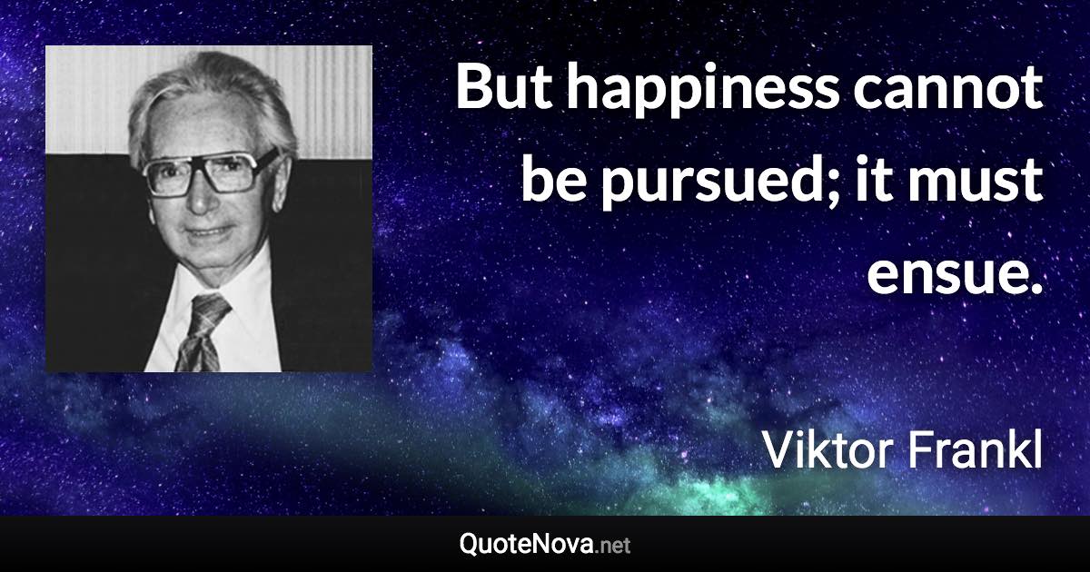 But happiness cannot be pursued; it must ensue. - Viktor Frankl quote