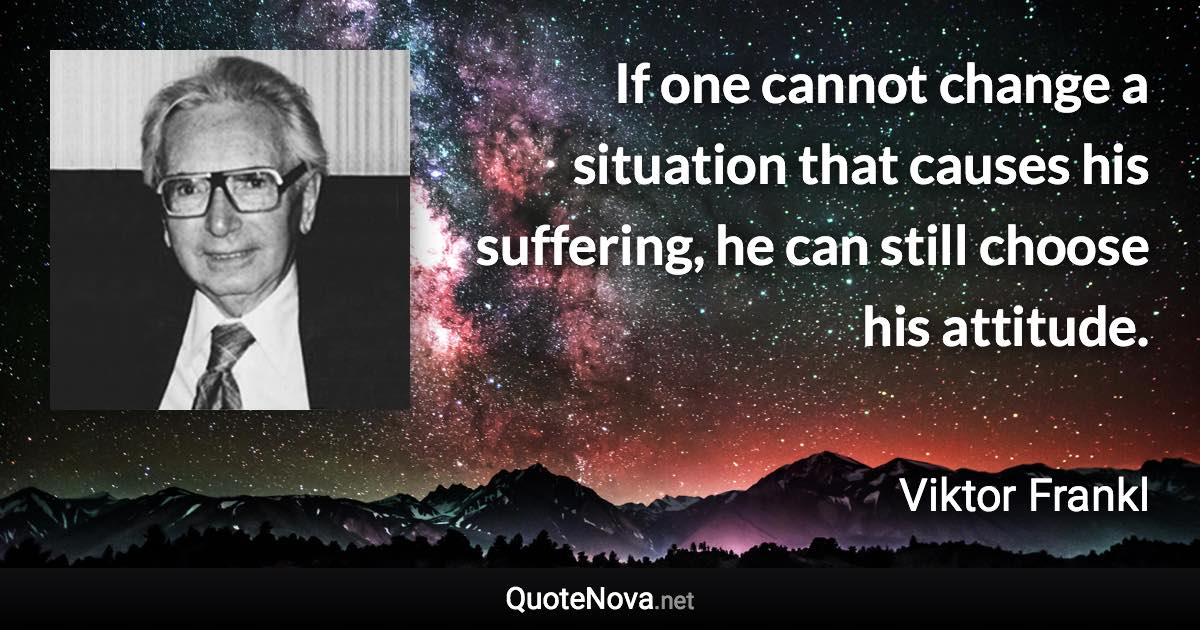 If one cannot change a situation that causes his suffering, he can still choose his attitude. - Viktor Frankl quote
