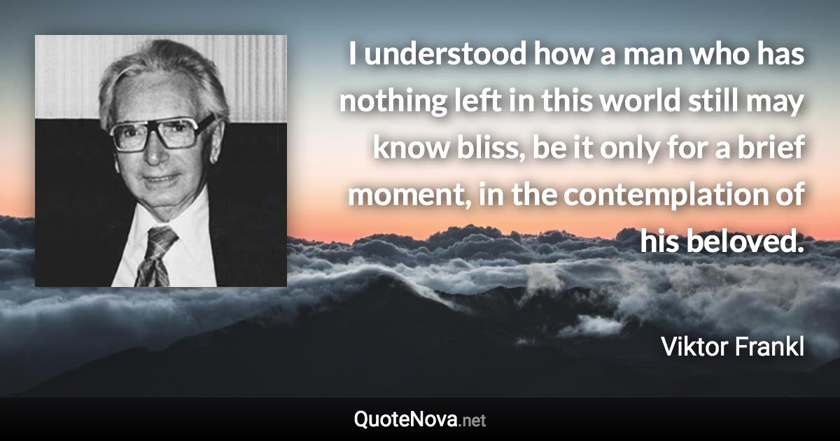 I understood how a man who has nothing left in this world still may know bliss, be it only for a brief moment, in the contemplation of his beloved. - Viktor Frankl quote