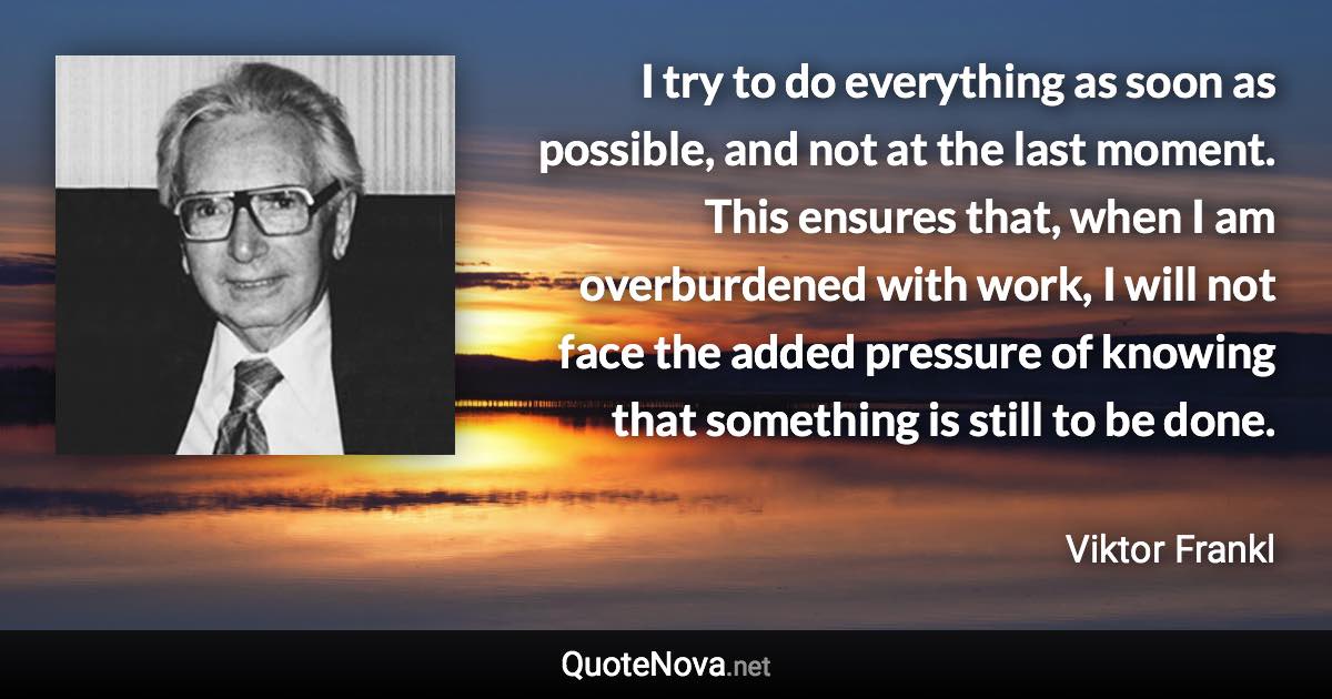 I try to do everything as soon as possible, and not at the last moment. This ensures that, when I am overburdened with work, I will not face the added pressure of knowing that something is still to be done. - Viktor Frankl quote