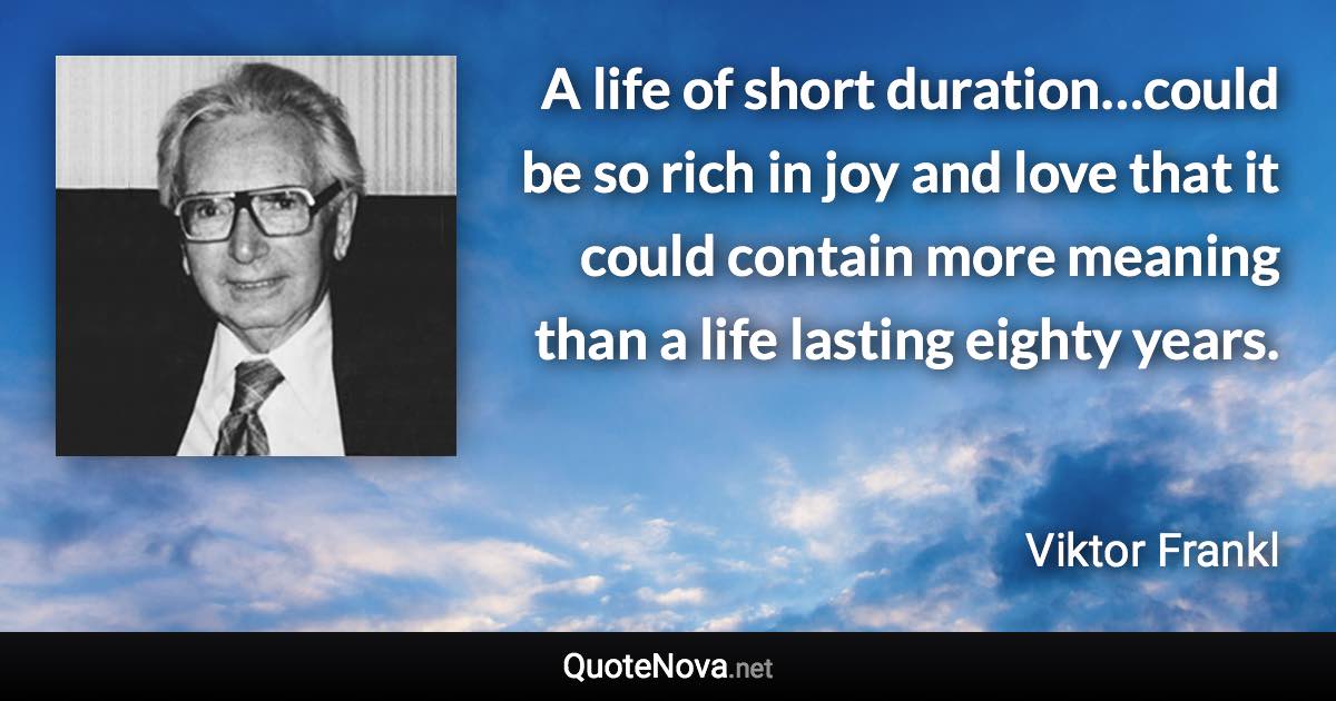 A life of short duration…could be so rich in joy and love that it could contain more meaning than a life lasting eighty years. - Viktor Frankl quote