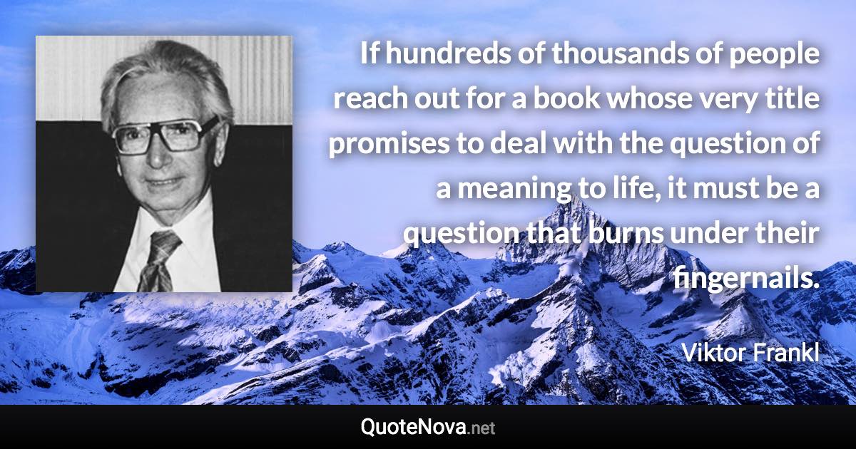 If hundreds of thousands of people reach out for a book whose very title promises to deal with the question of a meaning to life, it must be a question that burns under their fingernails. - Viktor Frankl quote