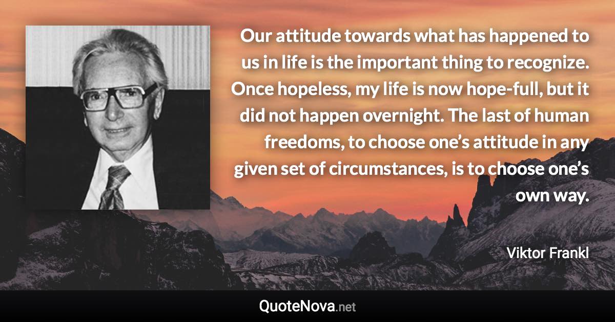 Our attitude towards what has happened to us in life is the important thing to recognize. Once hopeless, my life is now hope-full, but it did not happen overnight. The last of human freedoms, to choose one’s attitude in any given set of circumstances, is to choose one’s own way. - Viktor Frankl quote