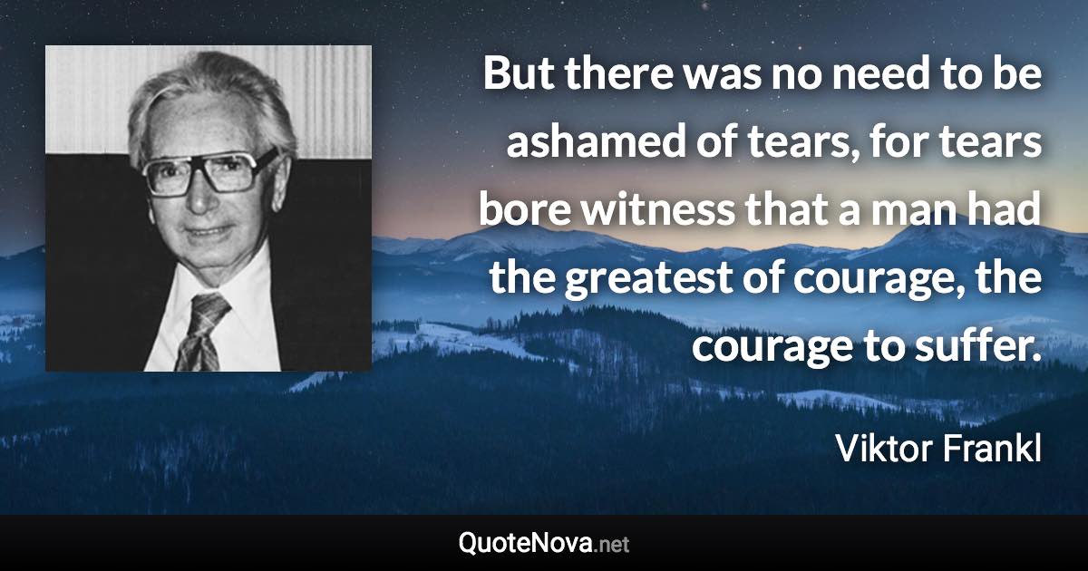 But there was no need to be ashamed of tears, for tears bore witness that a man had the greatest of courage, the courage to suffer. - Viktor Frankl quote