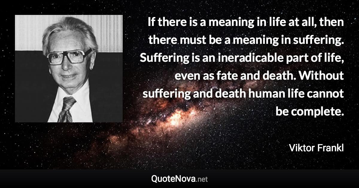 If there is a meaning in life at all, then there must be a meaning in suffering. Suffering is an ineradicable part of life, even as fate and death. Without suffering and death human life cannot be complete. - Viktor Frankl quote