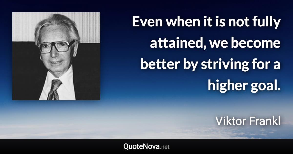Even when it is not fully attained, we become better by striving for a higher goal. - Viktor Frankl quote