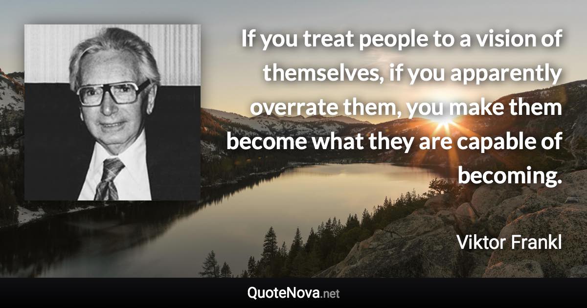 If you treat people to a vision of themselves, if you apparently overrate them, you make them become what they are capable of becoming. - Viktor Frankl quote