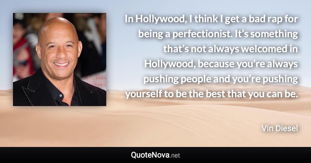 In Hollywood, I think I get a bad rap for being a perfectionist. It’s something that’s not always welcomed in Hollywood, because you’re always pushing people and you’re pushing yourself to be the best that you can be. - Vin Diesel quote