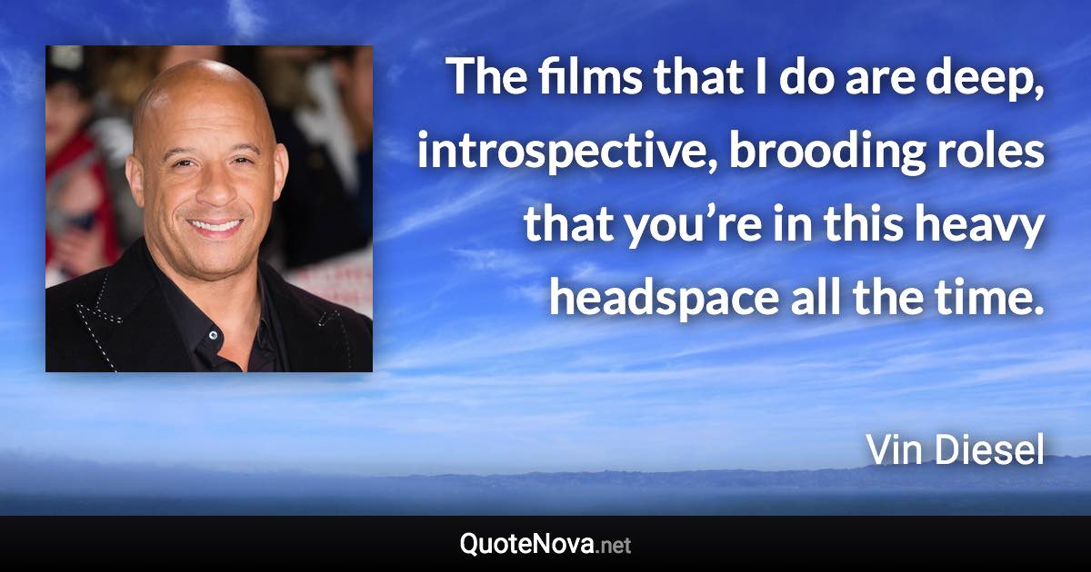 The films that I do are deep, introspective, brooding roles that you’re in this heavy headspace all the time. - Vin Diesel quote