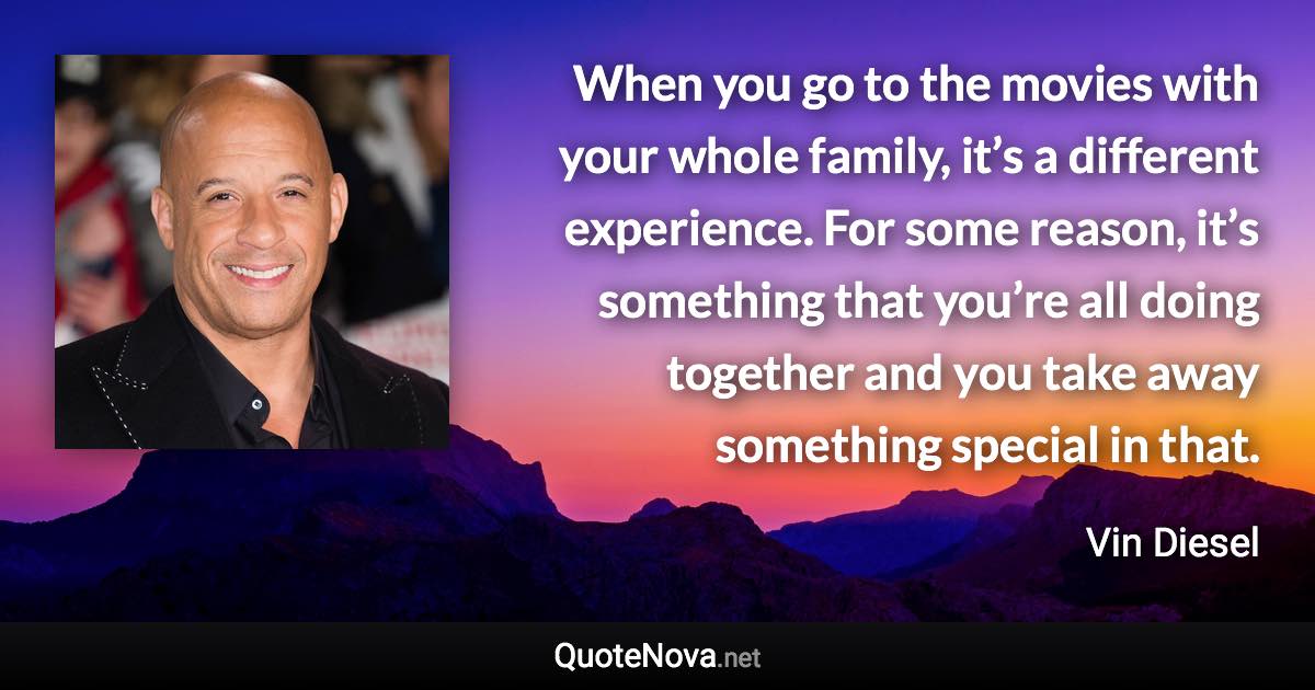 When you go to the movies with your whole family, it’s a different experience. For some reason, it’s something that you’re all doing together and you take away something special in that. - Vin Diesel quote