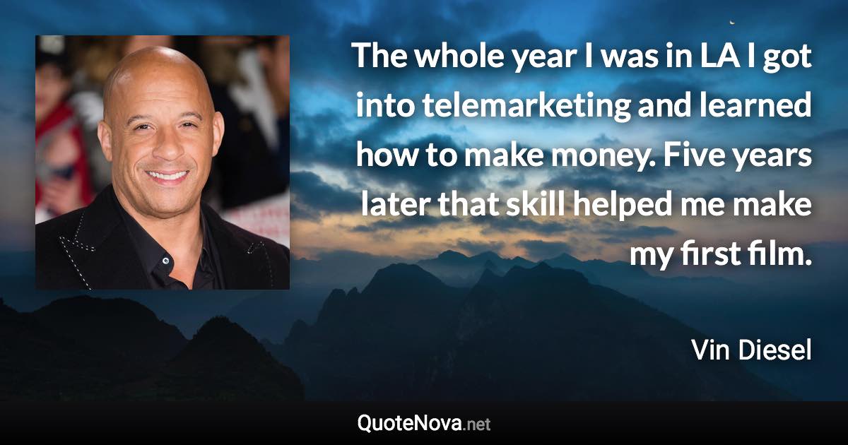 The whole year I was in LA I got into telemarketing and learned how to make money. Five years later that skill helped me make my first film. - Vin Diesel quote