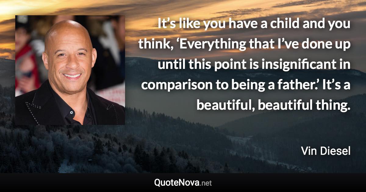 It’s like you have a child and you think, ‘Everything that I’ve done up until this point is insignificant in comparison to being a father.’ It’s a beautiful, beautiful thing. - Vin Diesel quote