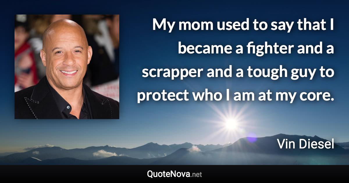 My mom used to say that I became a fighter and a scrapper and a tough guy to protect who I am at my core. - Vin Diesel quote