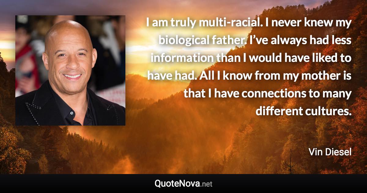 I am truly multi-racial. I never knew my biological father. I’ve always had less information than I would have liked to have had. All I know from my mother is that I have connections to many different cultures. - Vin Diesel quote